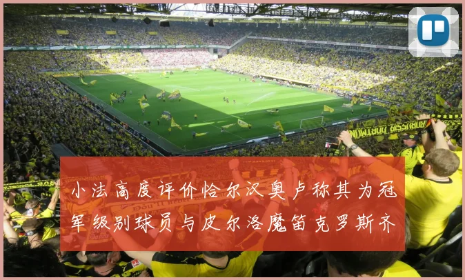 小法高度评价恰尔汉奥卢称其为冠军级别球员与皮尔洛魔笛克罗斯齐名
