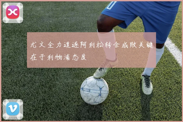 尤文全力追逐阿利松转会成败关键在于利物浦态度