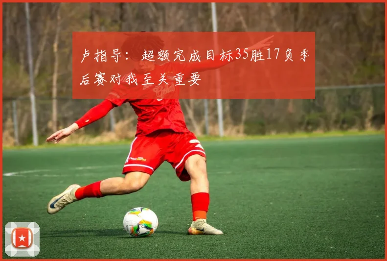 卢指导：超额完成目标35胜17负季后赛对我至关重要