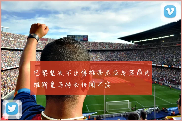 巴黎坚决不出售维蒂尼亚与若昂内维斯皇马转会传闻不实