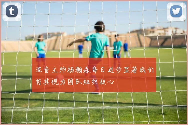 混音主帅杨瀚森每日进步显著我们将其视为团队组织核心