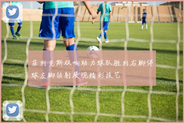 菲利克斯双响助力球队胜利右脚停球左脚劲射展现精彩技艺