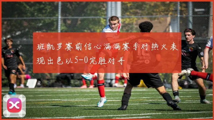 班凯罗赛前信心满满赛季对热火表现出色以5-0完胜对手