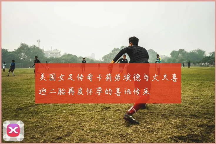 美国女足传奇卡莉劳埃德与丈夫喜迎二胎再度怀孕的喜讯传来