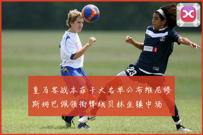 皇马客战本菲卡大名单公布维尼修斯姆巴佩领衔锋线贝林坐镇中场