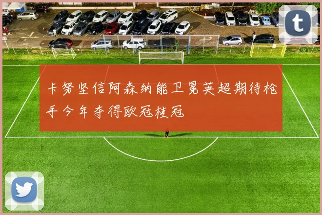 卡努坚信阿森纳能卫冕英超期待枪手今年夺得欧冠桂冠