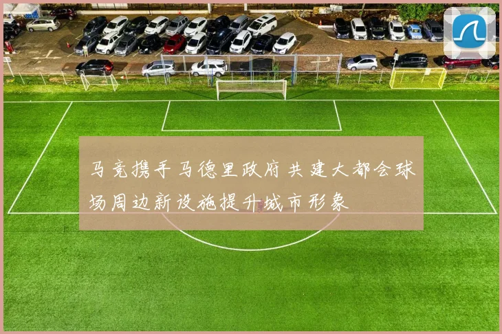 马竞携手马德里政府共建大都会球场周边新设施提升城市形象
