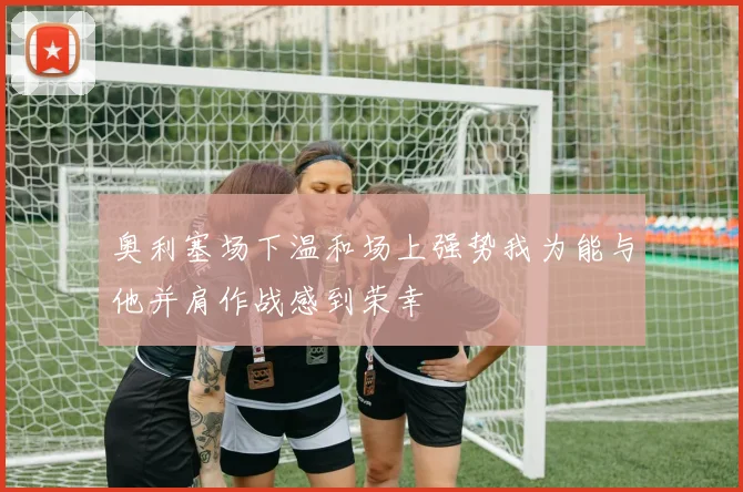 奥利塞场下温和场上强势我为能与他并肩作战感到荣幸