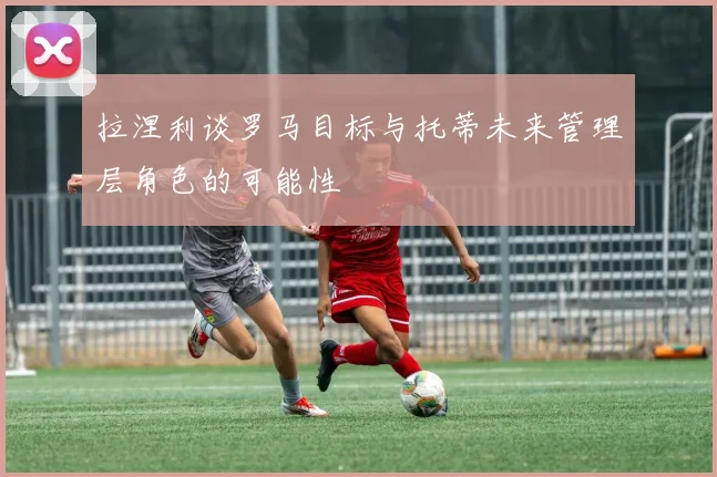 拉涅利谈罗马目标与托蒂未来管理层角色的可能性