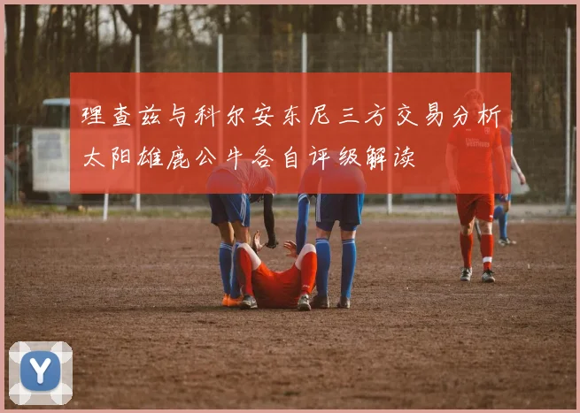 理查兹与科尔安东尼三方交易分析太阳雄鹿公牛各自评级解读
