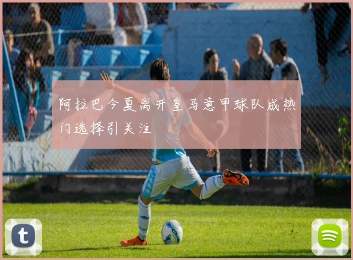 阿拉巴今夏离开皇马意甲球队成热门选择引关注