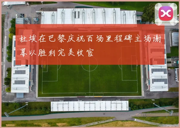 杜埃在巴黎庆祝百场里程碑主场谢幕以胜利完美收官