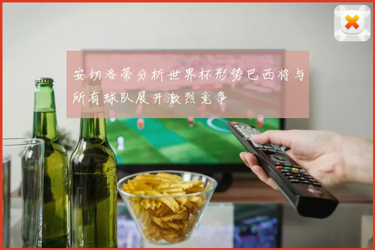 安切洛蒂分析世界杯形势巴西将与所有球队展开激烈竞争