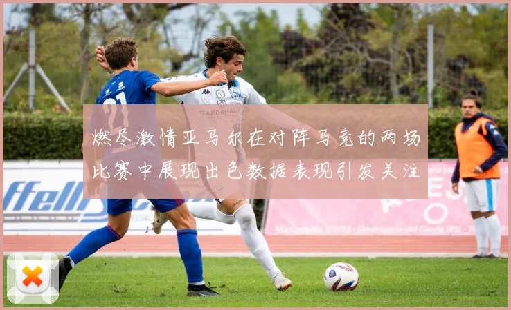 燃尽激情亚马尔在对阵马竞的两场比赛中展现出色数据表现引发关注