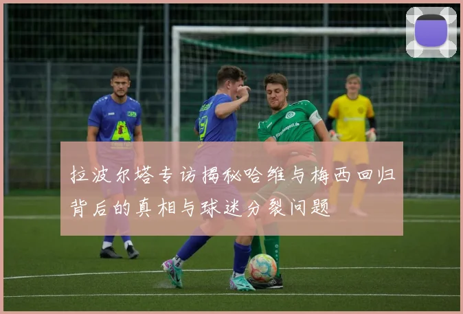 拉波尔塔专访揭秘哈维与梅西回归背后的真相与球迷分裂问题