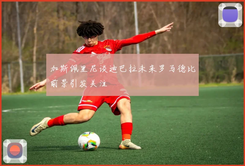 加斯佩里尼谈迪巴拉未来罗马德比前景引发关注