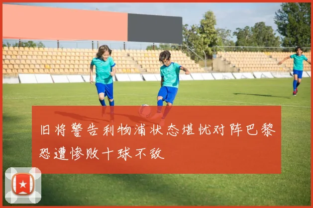 旧将警告利物浦状态堪忧对阵巴黎恐遭惨败十球不敌