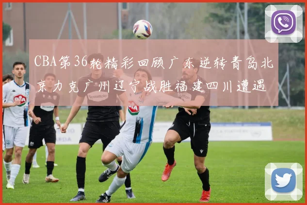 CBA第36轮精彩回顾广东逆转青岛北京力克广州辽宁战胜福建四川遭遇36连败困境