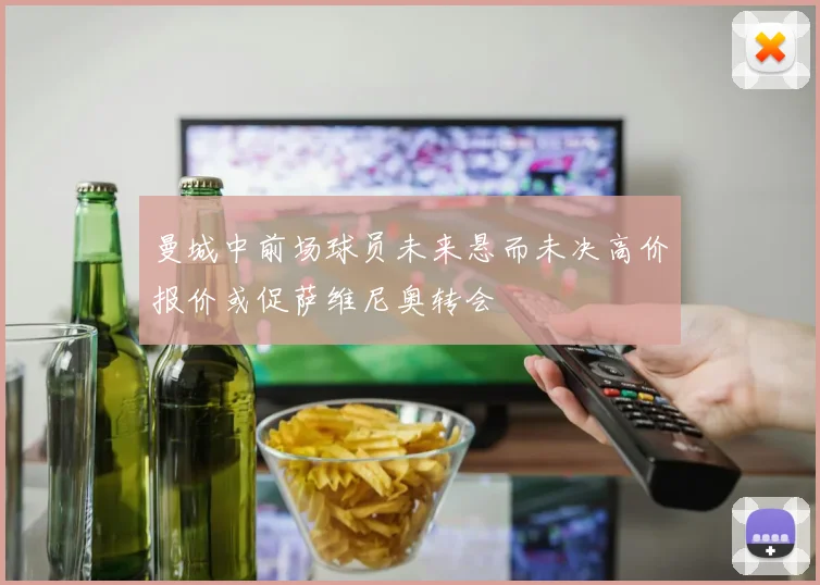 曼城中前场球员未来悬而未决高价报价或促萨维尼奥转会