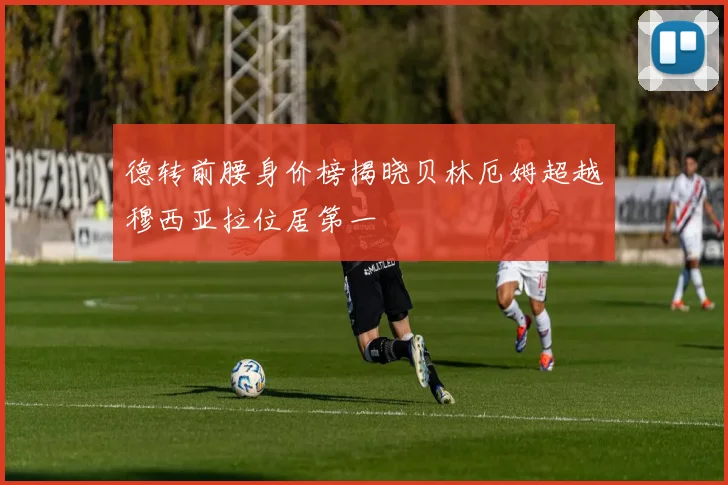 德转前腰身价榜揭晓贝林厄姆超越穆西亚拉位居第一