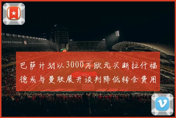 巴萨计划以3000万欧元买断拉什福德或与曼联展开谈判降低转会费用